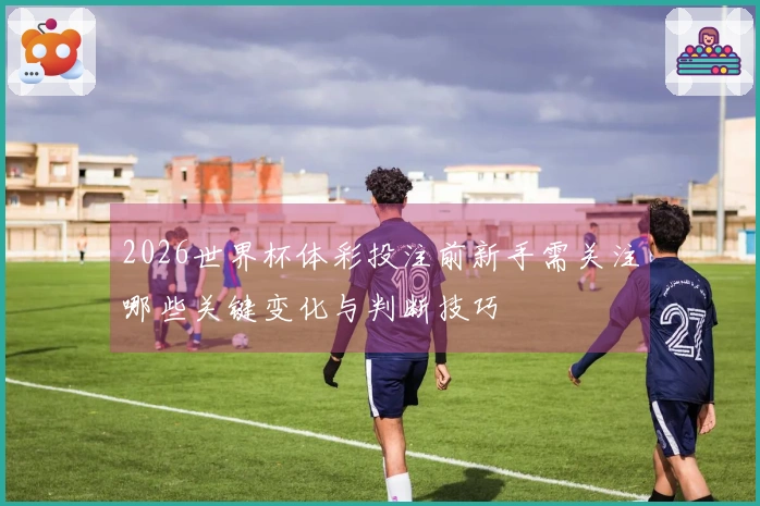 2026世界杯体彩投注前新手需关注哪些关键变化与判断技巧